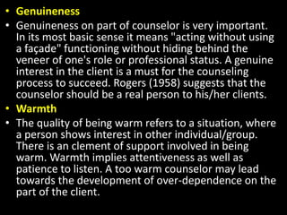 • Genuineness
• Genuineness on part of counselor is very important.
In its most basic sense it means "acting without using
a façade" functioning without hiding behind the
veneer of one's role or professional status. A genuine
interest in the client is a must for the counseling
process to succeed. Rogers (1958) suggests that the
counselor should be a real person to his/her clients.
• Warmth
• The quality of being warm refers to a situation, where
a person shows interest in other individual/group.
There is an clement of support involved in being
warm. Warmth implies attentiveness as well as
patience to listen. A too warm counselor may lead
towards the development of over-dependence on the
part of the client.
 
