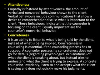 • Attentiveness
• Empathy is fostered by attentiveness- the amount of
verbal and nonverbal behaviour shown to the client.
Verbal behaviours include communications that show a
desire to comprehend or discuss what is important to the
client. These behaviours indicate that the counselor is
focusing on the client. Equally important are the
counselor's nonverbal behavior.
• Concreteness
• It is an ability to listen to what is being said by the client,
instead of what is being implied, Concreteness in
counseling is essential, if the counseling process has to
succeed. A counselor possessing concreteness does not
go for details (regarding psychological explanations) of
what the client is speaking about, but instead tries to
understand what the client is trying to express. A concrete
counselor, invariably, listen to and accepts what the client
is saying and does not quickly make his judgments.
 