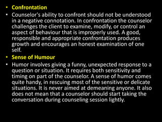 • Confrontation
• Counselor's ability to confront should not be understood
in a negative connotation. In confrontation the counselor
challenges the client to examine, modify, or control an
aspect of behaviour that is improperly used. A good,
responsible and appropriate confrontation produces
growth and encourages an honest examination of one
self.
• Sense of Humour
• Humor involves giving a funny, unexpected response to a
question or situation. It requires both sensitivity and
timing on part of the counselor. A sense of humor comes
quite handy, in rescuing most of the sensitive or delicate
situations. It is never aimed at demeaning anyone. It also
does not mean that a counselor should start taking the
conversation during counseling session lightly.
 