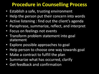 Procedure in Counselling Process
• Establish a safe, trusting environment
• Help the person put their concern into words
• Active listening : find out the client’s agenda
• Paraphrase, summarize, reflect, and interpret
• Focus on feelings not events
• Transform problem statement into goal
statement
• Explore possible approaches to goal
• Help person to choose one way towards goal
• Make a contract to fulfill the plan
• Summarize what has occurred, clarify
• Get feedback and confirmation
 
