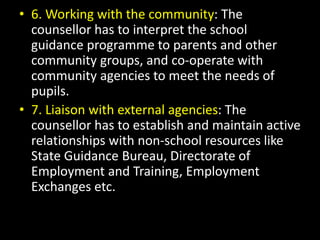 • 6. Working with the community: The
counsellor has to interpret the school
guidance programme to parents and other
community groups, and co-operate with
community agencies to meet the needs of
pupils.
• 7. Liaison with external agencies: The
counsellor has to establish and maintain active
relationships with non-school resources like
State Guidance Bureau, Directorate of
Employment and Training, Employment
Exchanges etc.
 