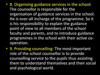 • 8. Organising guidance services in the school:
The counsellor is responsible for the
organisation of guidance services in the school.
He is over-all incharge of the programme. So it
is his responsibility to explain the guidance
point of view to all members of the school
faculty and parents, and to introduce guidance
programmes in the school with their active co-
operation.
• 9. Providing counselling: The most important
role of the school counsellor is to provide
counselling service to the pupils thus assisting
them to understand themselves and their social
and psychological world.
 