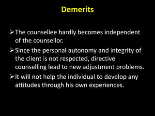 Demerits
The counsellee hardly becomes independent
of the counsellor.
Since the personal autonomy and integrity of
the client is not respected, directive
counselling lead to new adjustment problems.
It will not help the individual to develop any
attitudes through his own experiences.
 