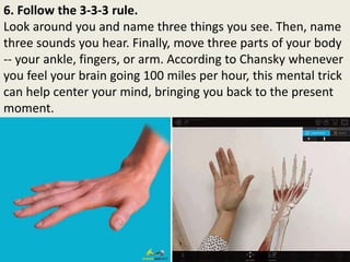 6. Follow the 3-3-3 rule.
Look around you and name three things you see. Then, name
three sounds you hear. Finally, move three parts of your body
-- your ankle, fingers, or arm. According to Chansky whenever
you feel your brain going 100 miles per hour, this mental trick
can help center your mind, bringing you back to the present
moment.
 