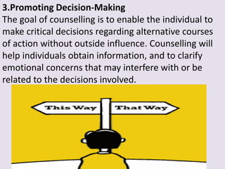 3.Promoting Decision-Making
The goal of counselling is to enable the individual to
make critical decisions regarding alternative courses
of action without outside influence. Counselling will
help individuals obtain information, and to clarify
emotional concerns that may interfere with or be
related to the decisions involved.
 