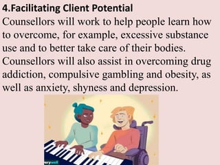 4.Facilitating Client Potential
Counsellors will work to help people learn how
to overcome, for example, excessive substance
use and to better take care of their bodies.
Counsellors will also assist in overcoming drug
addiction, compulsive gambling and obesity, as
well as anxiety, shyness and depression.
 