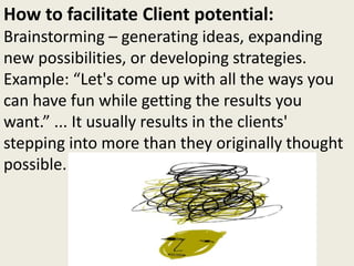 How to facilitate Client potential:
Brainstorming – generating ideas, expanding
new possibilities, or developing strategies.
Example: “Let's come up with all the ways you
can have fun while getting the results you
want.” ... It usually results in the clients'
stepping into more than they originally thought
possible.
 