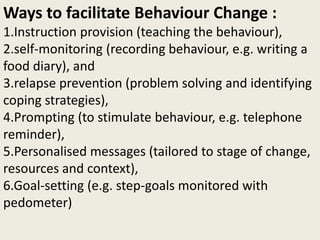Ways to facilitate Behaviour Change :
1.Instruction provision (teaching the behaviour),
2.self-monitoring (recording behaviour, e.g. writing a
food diary), and
3.relapse prevention (problem solving and identifying
coping strategies),
4.Prompting (to stimulate behaviour, e.g. telephone
reminder),
5.Personalised messages (tailored to stage of change,
resources and context),
6.Goal-setting (e.g. step-goals monitored with
pedometer)
 