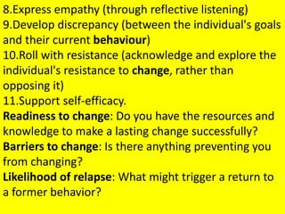 8.Express empathy (through reflective listening)
9.Develop discrepancy (between the individual's goals
and their current behaviour)
10.Roll with resistance (acknowledge and explore the
individual's resistance to change, rather than
opposing it)
11.Support self-efficacy.
Readiness to change: Do you have the resources and
knowledge to make a lasting change successfully?
Barriers to change: Is there anything preventing you
from changing?
Likelihood of relapse: What might trigger a return to
a former behavior?
 