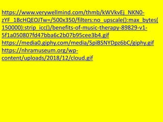 https://www.verywellmind.com/thmb/kWVkvEj_NKN0-
zYF_1BcHQEOJTw=/500x350/filters:no_upscale():max_bytes(
150000):strip_icc()/benefits-of-music-therapy-89829-v1-
5f1a050807fd47bba6c2b07b95cee3b4.gif
https://media0.giphy.com/media/SpiBSNYDpz6bC/giphy.gif
https://nhramuseum.org/wp-
content/uploads/2018/12/cloud.gif
 