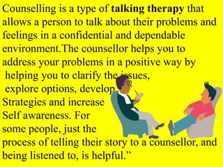 Counselling is a type of talking therapy that
allows a person to talk about their problems and
feelings in a confidential and dependable
environment.The counsellor helps you to
address your problems in a positive way by
helping you to clarify the issues,
explore options, develop
Strategies and increase
Self awareness. For
some people, just the
process of telling their story to a counsellor, and
being listened to, is helpful.”
 