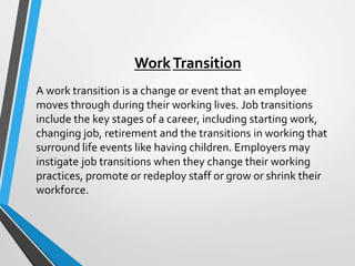 WorkTransition
A work transition is a change or event that an employee
moves through during their working lives. Job transitions
include the key stages of a career, including starting work,
changing job, retirement and the transitions in working that
surround life events like having children. Employers may
instigate job transitions when they change their working
practices, promote or redeploy staff or grow or shrink their
workforce.
 