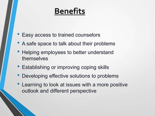 Benefits
• Easy access to trained counselors
• A safe space to talk about their problems
• Helping employees to better understand
themselves
• Establishing or improving coping skills
• Developing effective solutions to problems
• Learning to look at issues with a more positive
outlook and different perspective
 