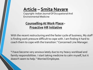 Counselling At Work Place:-
Proactive HR Initiative
With the recent restructuring and the faster cycle of business, My staff
is finding work pressure difficult to cope with. I am finding it hard to
coach them to cope with the transition.” Concerned Line Manager.
“I have become very anxious lately due to my heavy workload and
family responsibilities. I start taking medicine to calm myself, but it
doesn't seem to help.” Worried Employee.
Article – Smita Navare
Copyright- Indian Journal Of OccupationalAnd
Environmental Medicine
 
