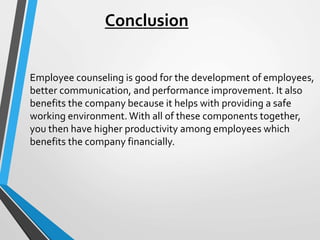 Conclusion
Employee counseling is good for the development of employees,
better communication, and performance improvement. It also
benefits the company because it helps with providing a safe
working environment. With all of these components together,
you then have higher productivity among employees which
benefits the company financially.
 
