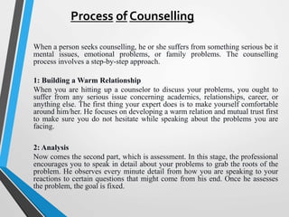 Process of Counselling
When a person seeks counselling, he or she suffers from something serious be it
mental issues, emotional problems, or family problems. The counselling
process involves a step-by-step approach.
1: Building a Warm Relationship
When you are hitting up a counselor to discuss your problems, you ought to
suffer from any serious issue concerning academics, relationships, career, or
anything else. The first thing your expert does is to make yourself comfortable
around him/her. He focuses on developing a warm relation and mutual trust first
to make sure you do not hesitate while speaking about the problems you are
facing.
2: Analysis
Now comes the second part, which is assessment. In this stage, the professional
encourages you to speak in detail about your problems to grab the roots of the
problem. He observes every minute detail from how you are speaking to your
reactions to certain questions that might come from his end. Once he assesses
the problem, the goal is fixed.
 