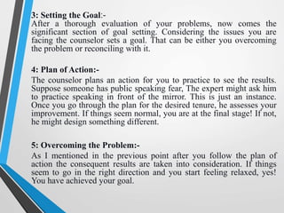 3: Setting the Goal:-
After a thorough evaluation of your problems, now comes the
significant section of goal setting. Considering the issues you are
facing the counselor sets a goal. That can be either you overcoming
the problem or reconciling with it.
4: Plan of Action:-
The counselor plans an action for you to practice to see the results.
Suppose someone has public speaking fear, The expert might ask him
to practice speaking in front of the mirror. This is just an instance.
Once you go through the plan for the desired tenure, he assesses your
improvement. If things seem normal, you are at the final stage! If not,
he might design something different.
5: Overcoming the Problem:-
As I mentioned in the previous point after you follow the plan of
action the consequent results are taken into consideration. If things
seem to go in the right direction and you start feeling relaxed, yes!
You have achieved your goal.
 