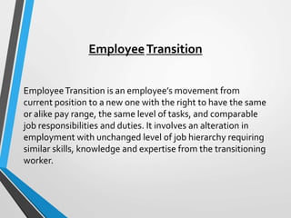 EmployeeTransition
EmployeeTransition is an employee’s movement from
current position to a new one with the right to have the same
or alike pay range, the same level of tasks, and comparable
job responsibilities and duties. It involves an alteration in
employment with unchanged level of job hierarchy requiring
similar skills, knowledge and expertise from the transitioning
worker.
 
