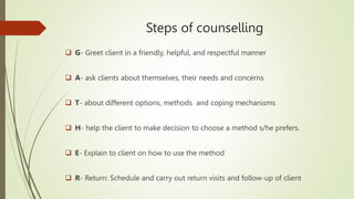 Steps of counselling
 G- Greet client in a friendly, helpful, and respectful manner
 A- ask clients about themselves, their needs and concerns
 T- about different options, methods and coping mechanisms
 H- help the client to make decision to choose a method s/he prefers.
 E- Explain to client on how to use the method
 R- Return: Schedule and carry out return visits and follow-up of client
 