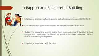 1) Rapport and Relationship Building
 Establishing a rapport by being genuine and extend warm welcome to the client.
 Give introduction, orient the client and assure confidentiality of the issue.
 Outline the counselling process to the client regarding content, duration, testing
options and procedures, facilitated by good atmosphere, adequate privacy,
comfortable seating arrangement.
 Establishing eye contact with the client .
 