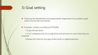 3) Goal setting
 Following the identification and assessing the magnitude of the problem, goals
need to be set with time frames.
 Examples : pretest counselling of HIV/AIDS
1.To get the test done.
2. If not undergone test, encourage them and ask them to come when they are
prepared.
3.Prepare the client for any type of test result i.e negative/positive.
 