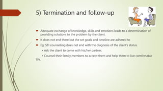 5) Termination and follow-up
 Adequate exchange of knowledge, skills and emotions leads to a determination of
providing solutions to the problem by the client.
 It does not end there but the set goals and timeline are adhered to
 Eg: STI counselling does not end with the diagnosis of the client’s status.
• Ask the client to come with his/her partner.
• Counsel their family members to accept them and help them to live comfortable
life.
 