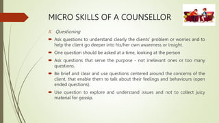 MICRO SKILLS OF A COUNSELLOR
II. Questioning
 Ask questions to understand clearly the clients’ problem or worries and to
help the client go deeper into his/her own awareness or insight.
 One question should be asked at a time, looking at the person
 Ask questions that serve the purpose - not irrelevant ones or too many
questions.
 Be brief and clear and use questions centered around the concerns of the
client, that enable them to talk about their feelings and behaviours (open
ended questions).
 Use question to explore and understand issues and not to collect juicy
material for gossip.
 