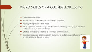 MICRO SKILLS OF A COUNSELLOR…contd
IV. Non-verbal behaviour
 It is not what is said but how it is said that is important.
 Majority of expression – non verbal
 When a person’s body language is not similar to what they are saying, it results in
verbal confusion/mis-interpretation.
 Effective counsellor is sensitive to nonverbal communication .
 Examples : gestures, facial expression, posture, eye contact, tapping fingers, change
in voice pitch and fluency of voice.
 