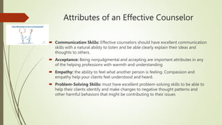 Attributes of an Effective Counselor
 Communication Skills: Effective counselors should have excellent communication
skills with a natural ability to listen and be able clearly explain their ideas and
thoughts to others.
 Acceptance: Being nonjudgmental and accepting are important attributes in any
of the helping professions with warmth and understanding
 Empathy: the ability to feel what another person is feeling. Compassion and
empathy help your clients feel understood and heard.
 Problem-Solving Skills: must have excellent problem-solving skills to be able to
help their clients identify and make changes to negative thought patterns and
other harmful behaviors that might be contributing to their issues
 