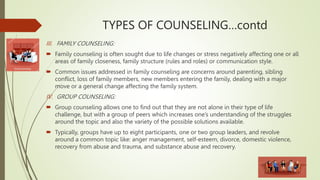 TYPES OF COUNSELING…contd
III. FAMILY COUNSELING:
 Family counseling is often sought due to life changes or stress negatively affecting one or all
areas of family closeness, family structure (rules and roles) or communication style.
 Common issues addressed in family counseling are concerns around parenting, sibling
conflict, loss of family members, new members entering the family, dealing with a major
move or a general change affecting the family system.
IV. GROUP COUNSELING:
 Group counseling allows one to find out that they are not alone in their type of life
challenge, but with a group of peers which increases one’s understanding of the struggles
around the topic and also the variety of the possible solutions available.
 Typically, groups have up to eight participants, one or two group leaders, and revolve
around a common topic like: anger management, self-esteem, divorce, domestic violence,
recovery from abuse and trauma, and substance abuse and recovery.
 