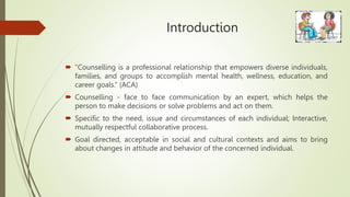 Introduction
 “Counselling is a professional relationship that empowers diverse individuals,
families, and groups to accomplish mental health, wellness, education, and
career goals.” (ACA)
 Counselling - face to face communication by an expert, which helps the
person to make decisions or solve problems and act on them.
 Specific to the need, issue and circumstances of each individual; Interactive,
mutually respectful collaborative process.
 Goal directed, acceptable in social and cultural contexts and aims to bring
about changes in attitude and behavior of the concerned individual.
 