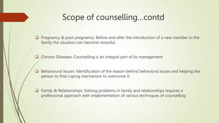 Scope of counselling…contd
 Pregnancy & post-pregnancy: Before and after the introduction of a new member in the
family the situation can become stressful.
 Chronic Diseases: Counselling is an integral part of its management
 Behavioural Issues: Identification of the reason behind behavioral issues and helping the
person to find coping mechanism to overcome it.
 Family & Relationships: Solving problems in family and relationships requires a
professional approach with implementation of various techniques of counselling
 