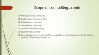 Scope of counselling…contd
 Marriage/Divorce counselling
 Guidance and career counseling
 Rehabilitation counseling
 Mental health counseling
 Substance abuse counseling
 Educational Counseling
 Counselling is also necessary in different areas like Juvenile delinquency, Gender-identity,
sexuality, Disadvantaged groups etc.
 