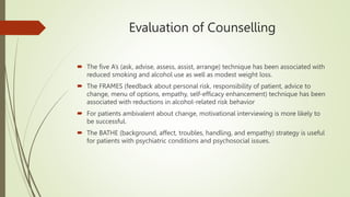 Evaluation of Counselling
 The five A’s (ask, advise, assess, assist, arrange) technique has been associated with
reduced smoking and alcohol use as well as modest weight loss.
 The FRAMES (feedback about personal risk, responsibility of patient, advice to
change, menu of options, empathy, self-efficacy enhancement) technique has been
associated with reductions in alcohol-related risk behavior
 For patients ambivalent about change, motivational interviewing is more likely to
be successful.
 The BATHE (background, affect, troubles, handling, and empathy) strategy is useful
for patients with psychiatric conditions and psychosocial issues.
 
