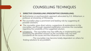 COUNSELLING TECHNIQUES
I. DIRECTIVE COUNSELLING (PRESCRIPTIVE COUNSELLING)
 Authoritarian or psychoanalytic approach advocated by E.G. Williamson, a
professor at University of Minnesota.
 The counsellor plays a prominent and leading role by suggesting all
possible solutions.
 The counsellor gives direct advice, suggestions & explanations to the
counsellee, and through repeated explanation convinces the counsellee
regarding the suitability of the suggested solution.
 Limitations: - The counsellee may face difficulty in implementing and
practising the identified solution as the counsellor may not have
considered all the issues and the influences on the counsellee.
- The counsellee may become totally dependent on others for
finding solutions to any problem.
 