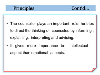 Principles Cont’d…
• The counsellor plays an important role; he tries
to direct the thinking of counselee by informing ,
explaining, interpreting and advising.
• It gives more importance to intellectual
aspect than emotional aspects.
 