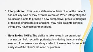 • Interpretation: This is any statement outside of what the patient
has actually said or may even be aware of. When interpreting the
counselor is able to provide a new perspective, provoke thoughts
or feelings or present explanations, may help patients connect
things they have compartmentalized.
• Note Taking Skills: The ability to take notes in an organized
manner can help record important points during the counseling
session. A counselor can always refer to these notes for in-depth
analyses of the client’s situation or problem.
 