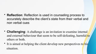 • Reflection: Reflection is used in counseling process to
accurately describe the client’s state from their verbal and
non verbal cues
• Challenging: A challenge is an invitation to examine internal
and external behaviour that seem to be self-defeating, harmful to
others or both.
• It is aimed at helping the client develop new perspectives to his
situation.
 