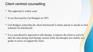 Client centred counselling
• This approach is widely used.
• It was first used by Carl Rodgers in 1951.
• Carl Rodgers noted that the client him/herself is better placed to decide to find
solutions for him/herself.
• It is a non-directive approach to talk therapy, it requires the client to actively
take the reins during each therapy session while the therapist acts mainly as a
guide or source of support the client.
 