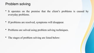 Problem solving
• It operates on the premise that the client’s problems is caused by
everyday problems.
• If problems are resolved, symptoms will disappear.
• Problems are solved using problem solving techniques.
• The stages of problem solving are listed below:
 