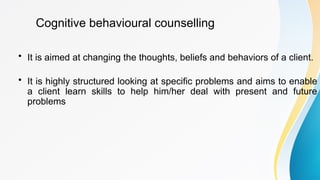 Cognitive behavioural counselling
• It is aimed at changing the thoughts, beliefs and behaviors of a client.
• It is highly structured looking at specific problems and aims to enable
a client learn skills to help him/her deal with present and future
problems
 