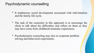 Psychodynamic counselling
• It emphasizes social development associated with individuation
and the family life cycle.
• The task of the counselor in this approach is to encourage the
client to talk about his difficulties and reflect on them as they
may have come from childhood traumatic experiences.
• Psychodynamic counseling may also in cooperate problem
solving and behavioral experiments.
 