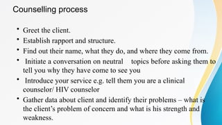 • Greet the client.
• Establish rapport and structure.
• Find out their name, what they do, and where they come from.
• Initiate a conversation on neutral topics before asking them to
tell you why they have come to see you
• Introduce your service e.g. tell them you are a clinical
counselor/ HIV counselor
• Gather data about client and identify their problems – what is
the client’s problem of concern and what is his strength and
weakness.
Counselling process
 