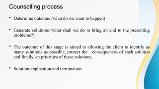 Counselling process
• Determine outcome (what do we want to happen)
• Generate solutions (what shall we do to bring an end to the presenting
problems?)
• The outcome of this stage is aimed at allowing the client to identify as
many solutions as possible, protect the consequences of each solution
and finally set priorities of these solutions.
• Solution application and termination.
 