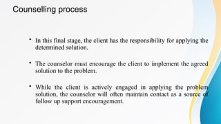 Counselling process
• In this final stage, the client has the responsibility for applying the
determined solution.
• The counselor must encourage the client to implement the agreed
solution to the problem.
• While the client is actively engaged in applying the problem
solution, the counselor will often maintain contact as a source of
follow up support encouragement.
 