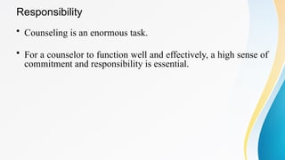 Responsibility
• Counseling is an enormous task.
• For a counselor to function well and effectively, a high sense of
commitment and responsibility is essential.
 