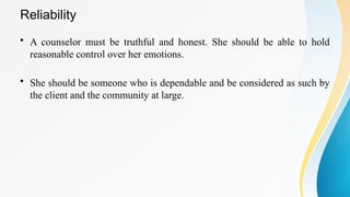 Reliability
• A counselor must be truthful and honest. She should be able to hold
reasonable control over her emotions.
• She should be someone who is dependable and be considered as such by
the client and the community at large.
 
