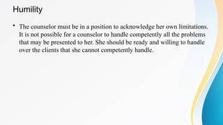 Humility
• The counselor must be in a position to acknowledge her own limitations.
It is not possible for a counselor to handle competently all the problems
that may be presented to her. She should be ready and willing to handle
over the clients that she cannot competently handle.
 