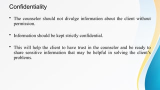 Confidentiality
• The counselor should not divulge information about the client without
permission.
• Information should be kept strictly confidential.
• This will help the client to have trust in the counselor and be ready to
share sensitive information that may be helpful in solving the client’s
problems.
 