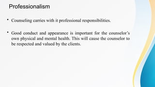 Professionalism
• Counseling carries with it professional responsibilities.
• Good conduct and appearance is important for the counselor’s
own physical and mental health. This will cause the counselor to
be respected and valued by the clients.
 